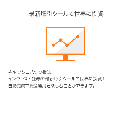 最新取引ツールで世界に投資 口座キャッシュパック後も自動で投資。 インヴァスト証券の最新取引ツールで世界に投資! 資産運用を楽しむことができます。