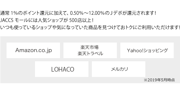 通常 1%のポイント還元に加えて、0.50%~12.00%のJデポが還元されます! JACCS モールには人気ショップが 500店以上! いつも使っているショップや気になっていた商品を見つけておトクにご利用いただけます!Amazon.co.jp 楽天市場 楽天トラベル
 Yahoo!ショッピング LOHACO メルカリ ※2019年5月時点