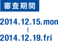審査期間 2014.12.15.mon 2014.12.19.fri