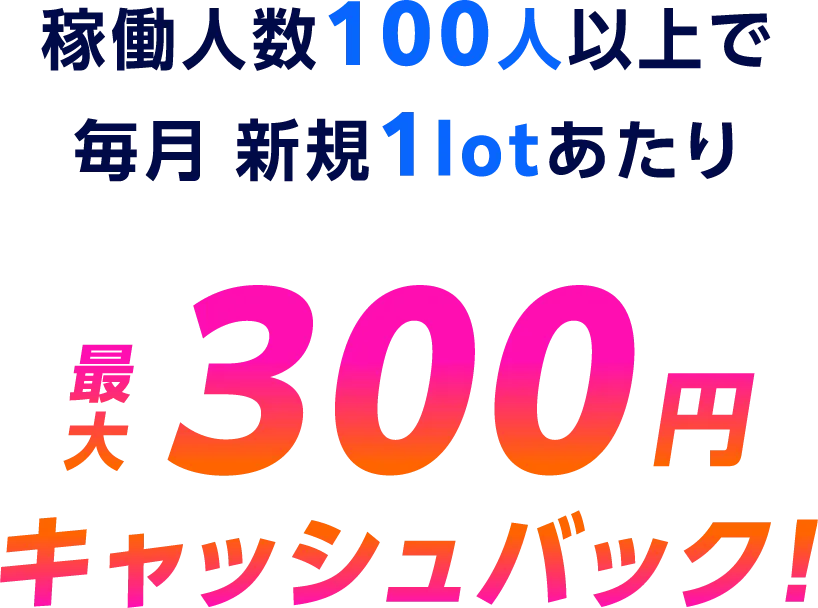 稼働人数100人以上で毎月 新規1lotあたり最大300円キャッシュバック