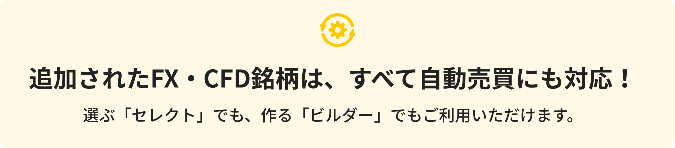 追加されたFX・CFD銘柄は、すべて自動売買にも対応！選ぶ「セレクト」でも、作る「ビルダー」でもご利用いただけます。